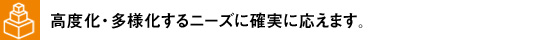 高度化・多様化するニーズに確実に応えます。